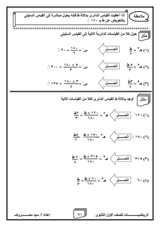 8 إعداد أ/ سيد معـــــــــروف الرياضيــــــــــــات للصف الاول الثانوى 1 
*************************************************************** 
حول كلا من القياسات الدائرية الاتية إلى القياس الستينى 
1( هـ ( 
ء = س = = 86 
2( هـ ( 
ء = س = = 066 
0( هـ ( 
ء = س = = 102 
أوجد بدلالة ط القياس الدائرى لكلا من القياسات الاتية 
126 هـ )1( 
ء 
= = 
126 هـ )2( 
ء = = 
012 هـ )0( 
ء = = 
06 هـ )4( 
ء = = 
ملاحظة 
إذا أعطيت القياس الدائرى بدلالة ط فإنه يحول مباشرة إلى القياس الستينى 
بالتعويض عن ط بـ 176 
ط 
2 
176 
2 
2 ط 
0 
176 × 2 
0 
0ط 
4 
176 × 0 
4 
الحـــــــل 
الحـــــــل 
الحـــــــل 
ط × 126 
176 
2ط 
0 
ط × 126 
176 
2ط 
0 
ط × 012 
176 
8 ط 
4 
ط × 06 
176 
ط 
0 
الحـــــــل 
الحـــــــل 
الحـــــــل 
الحـــــــل 
مثال 
مثال 
 