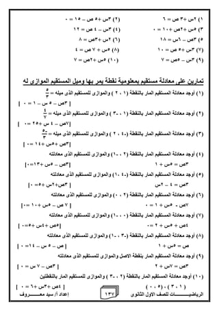 1 إعداد أ/ سيد معـــــــــروف 0 الرياضيــــــــــــات للصف الاول الثانوى 8 
– 6 = 0س + 2 ص 12 )2( 2س + 0 ص = 0 )1 
– 0س 4 ص = 12 )4( 6 = 2س + 2ص + 16 )0 
– 2س + 0ص = 7 )0( 0ص 0س = 17 )2 
2س + 8 ص = 4 )7( 0س + 2 ص = 16 )8( 
– 2س + 2ص = 8 )16( 0س 2ص = 8 )8( 
تمارين على معادلة مستقيم بمعلومية نقطة يمر بها وميل المستقيم الموازى له 
2 ( والموازى للمستقيم الذى ميله = ، 1( أوجد معادلة المستقيم المار بالنقطة ) 1 ( 
– – ] 6 = 0ص 2 س 1 [ 
0 ( والموازى للمستقيم الذى ميله = - ، 2( أوجد معادلة المستقيم المار بالنقطة ) 1 ( 
– ] 6= 8ص 4 س + 22 [ 
2 ( والموازى للمستقيم الذى ميله = - ، 0( أوجد معادلة المستقيم المار بالنقطة ) 4 ( 
] 6= 0ص + 2س + 14 [ 
1( والموازى للمستقيم الذى معادلته - ، 4( أوجد معادلة المستقيم المار بالنقطة ) 2 ( 
– ]6= 0ص 2س + 10 [ 0ص = 2س + 1 
1( والموازى للمستقيم الذى معادلته - ، 2( أوجد معادلة المستقيم المار بالنقطة ) 4 ( 
– ]6 = 2س ] 0ص+ 2س + 2 0ص = 4 
6( والموازى للمستقيم الذى معادلته ، 0( أوجد معادلة المستقيم المار بالنقطة ) 2 ( 
- – ]6= 8 ص 2س + 16 [ 6 = 8ص 2س + 1 
1( والموازى للمستقيم الذى معادلته - ، 8( أوجد معادلة المستقيم المار بالنقطة ) 6 ( 
] 6= 2ص + 4س + 2 [ 6= 4ص + 2س + 2 
1( والموازى للمستقيم الذى معادلته - - ، 7( أوجد معادلة المستقيم المار بالنقطة ) 0 ( 
– – ] 6 = ص = 2س + 1 ] ص 2 س 14 
8( أوجد معادلة المستقيم المار بنقطة الاصل والموازى للمستقيم الذى معادلته ( 
– ] 0ص 8 س = 6 [ 0ص = 8س + 2 
0 ( والموازى للمستقيم المار بالنقطتين - ، 16 ( أوجد معادلة المستقيم المار بالنقطة ) 2 ( 
] 6 = 4ص + 0س + 0 [ ) 6 ، 2( ، ) 0 ، 1 ( 
2 
0 
4 
8 
- 2 
0 
 