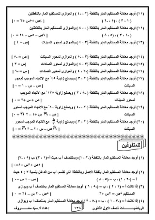 1 إعداد أ/ سيد معـــــــــروف 0 الرياضيــــــــــــات للصف الاول الثانوى 7 
4 ( والموازى للمستقيم المار بالنقطتين - ، 11 ( أوجد معادلة المستقيم المار بالنقطة ) 2 ( 
- ]6 = 4ص + 2س + 0 [ ) 2 ، 2( ، ) 0 ، 1 ( 
4 ( والموازى للمستقيم المار بالنقطتين ، 12 ( أوجد معادلة المستقيم المار بالنقطة ) 6 ( 
- – – ]6 = 0ص 2س 24 [ ) 7 ، 2( ، ) 0 ، 1 ( 
] 4 ( والموازى لمحور السينات ]ص = 4 ، 10 ( أوجد معادلة المستقيم المار بالنقطة ) 0 ( 
- - ] 2 ( والموازى لمحور السينات ] ص = 2 ، 14 ( أوجد معادلة المستقيم المار بالنقطة ) 0 ( 
] 4 ( والموازى لمحور الصادات ]س = 0 ، 12 ( أوجد معادلة المستقيم المار بالنقطة ) 0 ( 
- - ] 4 ( والموازى لمحور الصادات ] س = 0 ، 10 ( أوجد معادلة المستقيم المار بالنقطة ) 0 ( 
0 ( ويصنع زاوية 42 مع الاتجاه الموجب لمحور ، 18 ( أوجد معادلة المستقيم المار بالنقطة ) 2 ( 
– – ] 6 = السينات ] ص س 1 
0 ( ويصنع زاوية 102 مع الاتجاه الموجب - ، 17 ( أوجد معادلة المستقيم المار بالنقطة ) 2 ( 
] 6 = لمحور السينات ] ص + س + 2 
4 ( ويصنع زاوية 06 مع الاتجاه الموجب لمحور - ، 18 ( أوجد معادلة المستقيم المار بالنقطة ) 2 ( 
- – ]6 = 0 2 السينات ] ص 0 س + 4 
0 ( ويصنع زاوية مع الاتجاه الموجب لمحور ، 26 ( أوجد معادلة المستقيم المار بالنقطة ) 2 ( 
– – ] 6 = 0 0 السينات ] 0 ص س + 2 
@@@@@@@@@@@@@@@@@@@@@@@@@@@@@@@@@@ 
- - )8 ، 0( ،ب ) 2 ، 1( وبمنتصف أ ب حيث أ=) 1 ، 1( أوجد معادلة المستقيم المار بالنقطة ) 2 ( 
] 6= 2ص + 0س + 1 [ 
4 حيث : 2( أوجد معادلة المستقيم المار بنقطة الاصل وبالنقطة التى تقسم أ ب من الداخل بنسبة 0 ( 
- – ] 7 ( ] ص 4 س = 6 ، 1( ، ب = ) 2 ، أ = ) 2 
0 ( أوجد معادلة المستقيم المار بمنتصف أ ب ويوازى - ، 2 ( ، ب = ) 2 ، 0( إذا كانت أ = ) 1 ( 
– – ] 6 = 2ص 2 س 24 [ المستقيم 2ص = 2س + 0 
0 ( أوجد معادلة المستقيم المار بمنتصف أ ب ويوازى - - ، 1 ( ، ب = ) 2 ، 4( إذا كانت أ = ) 0 ( 
ط 
0 
للمتفوقين 
 