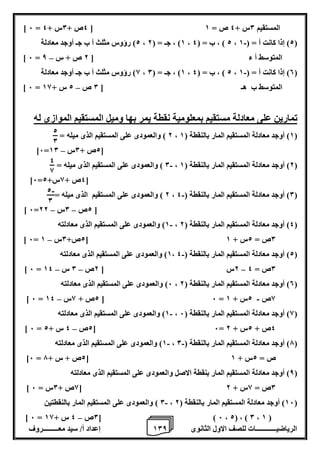 1 إعداد أ/ سيد معـــــــــروف 0 الرياضيــــــــــــات للصف الاول الثانوى 8 
] 6 = 4ص + 0س + 4 [ المستقيم 0س + 4 ص = 1 
2( رؤوس مثلث أ ب جـ أوجد معادلة - ، 1( ، جـ = ) 2 ، 2 ( ، ب = ) 4 ، 2( إذا كانت أ = ) 1 ( 
– ] 6 = المتوسط أ ء ] 2 ص + س 8 
8( رؤوس مثلث أ ب جـ أوجد معادلة - ، 1( ، جـ = ) 0 ، 2 ( ، ب = ) 4 ، 0( إذا كانت أ = ) 1 ( 
– ] 6 = المتوسط ب هـ ] 0 ص 2 س + 18 
تمارين على معادلة مستقيم بمعلومية نقطة يمر بها وميل المستقيم الموازى له 
2 ( والعمودى على المستقيم الذى ميله = ، 1( أوجد معادلة المستقيم المار بالنقطة ) 1 ( 
– ]6= 2ص + 0س 10 [ 
0 ( والعمودى على المستقيم الذى ميله = - ، 2( أوجد معادلة المستقيم المار بالنقطة ) 1 ( 
]6= 4ص + 8س+ 2 [ 
2 ( والعمودى على المستقيم الذى ميله = - ، 0( أوجد معادلة المستقيم المار بالنقطة ) 4 ( 
– – ] 6= 2ص 0س 22 [ 
1( والعمودى على المستقيم الذى معادلته - ، 4( أوجد معادلة المستقيم المار بالنقطة ) 2 ( 
– ] 6= 2ص+ 0س 1 [ 0ص = 2س + 1 
1( والعمودى على المستقيم الذى معادلته - ، 2( أوجد معادلة المستقيم المار بالنقطة ) 4 ( 
– – – ] 6 = 2س ] 2ص 0 س 14 0ص = 4 
6( والعمودى على المستقيم الذى معادلته ، 0( أوجد معادلة المستقيم المار بالنقطة ) 2 ( 
- – ] 6 = 2ص + 8س 14 [ 6 = 8ص 2س + 1 
1( والعمودى على المستقيم الذى معادلته - ، 8( أوجد معادلة المستقيم المار بالنقطة ) 6 ( 
– ] 6 = 2ص 4 س + 2 [ 6= 4ص + 2س + 2 
1( والعمودى على المستقيم الذى معادلته - - ، 7( أوجد معادلة المستقيم المار بالنقطة ) 0 ( 
]6 = 2ص + س + 7 [ ص = 2س + 1 
8( أوجد معادلة المستقيم المار بنقطة الاصل والعمودى على المستقيم الذى معادلته ( 
] 8ص + 0س = 6 [ 0ص = 8س + 2 
0 ( والعمودى على المستقيم المار بالنقطتين - ، 16 ( أوجد معادلة المستقيم المار بالنقطة ) 2 ( 
– ] 6 = 0ص 4 س + 18 [ ) 6 ، 2( ، ) 0 ، 1 ( 
2 
0 
4 
8 
- 2 
0 
 