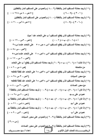 1 إعداد أ/ سيد معـــــــــروف 4 الرياضيــــــــــــات للصف الاول الثانوى 6 
4 ( والعمودى على المستقيم المار بالنقطتين - ، 11 ( أوجد معادلة المستقيم المار بالنقطة ) 2 ( 
- – ] 6 = 2 ص 4 س + 27 [ ) 2 ، 2( ، ) 0 ، 1 ( 
4 ( والعمودى على المستقيم المار بالنقطتين ، 12 ( أوجد معادلة المستقيم المار بالنقطة ) 6 ( 
- – ] 6 = 2 ص + 0س 26 [ ) 7 ، 2( ، ) 0 ، 1 ( 
10 ( أوجد معادلة المستقيم الذى يقطع المستقيم أ ب على التعامد عند أ حيث ( 
- – – ]6 = 4ص 0س 18 [ ) 6 ، 4( ، ب = ) 2 ، أ = ) 1 
14 ( أوجد معادلة المستقيم الذى يقطع المستقيم 2س + ص = 2 على التعامد عندما س= 0 ( 
– ]6 = 2ص س + 2 [ 
12 ( أوجد معادلة المستقيم الذى يقطع المستقيم 0س + 2ص = 8 على التعامد عندما ص= 2 ( 
– – ]6 = 0ص 2 س 18 [ 
0 ( أوجد معادلة المستقيم الذى يقطع أ ب على التعامد ، 2 ( ، ب = ) 0 ، 10 ( إذا كانت أ = ) 1 ( 
– ] 6 = من منتصفه ]ص + س 0 
18 ( أوجد معادلة المستقيم الذى يقطع المستقيم 2س + 0ص = 0 على التعامد عند نقطة تقاطعه ( 
– ] 6 = مع محور السينات ] 2ص 0 س + 8 
17 ( أوجد معادلة المستقيم الذى يقطع المستقيم 2س + 0ص = 0 على التعامد عند نقطة تقاطعه ( 
– – ]6 = مع محور الصادات ] 2ص 0 س 4 
6 ( أوجد معادلة المستقيم المار بالنقطة أ - ، 1( ، جـ = ) 0 ، 2( ، ب = ) 4 ، 18 ( إذا كان أ = ) 1 ( 
– ] 6 = عمودى على ب جـ ] ص 8 س + 2 
6 ( أوجد معادلة المستقيم المار بالنقطة ب - ، 1( ، جـ = ) 0 ، 2( ، ب = ) 4 ، 26 ( إذا كان أ = ) 1 ( 
– ]6 = عمودى على أ جـ ] 2ص + 4س 21 
6 ( أوجد معادلة المستقيم المار بالنقطة جـ - ، 1( ، جـ = ) 0 ، 2( ، ب = ) 4 ، 21 ( إذا كان أ = ) 1 ( 
– – ] 6 = عمودى على أ ب ] 4ص 0س 8 
2 ( والعمودى على محور السينات - ، 22 ( أوجد معادلة المستقيم المار بالنقطة ) 0 ( 
- ] ] س = 0 
2 ( والعمودى على محور الصادات - ، 20 ( أوجد معادلة المستقيم المار بالنقطة ) 0 ( 
 