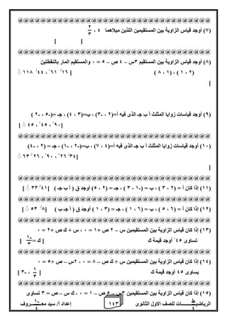 1 إعداد أ/ سيد معـــــــــروف 4 الرياضيــــــــــــات للصف الاول الثانوى 0 
@@@@@@@@@@@@@@@@@@@@@@@@@@@@@@@@@@ 
، 8( أوجد قياس الزاوية بين المستقيمين اللذين ميلاهما 4 ( 
] [ 
@@@@@@@@@@@@@@@@@@@@@@@@@@@@@@@@@@ 
6 والمستقيم المار بالنقطتين – – = 7( أوجد قياس الزاوية بين المستقيم 0س 4 ص 2 ( 
117 /44 ، 01 /10 [ ) 7 ، 1( ، ) 1 ، 2( 
] 
- - - ) 2 ، 4( ، جـ =) 2 ، 0( ، ب=) 0 ، 8( أوجد قياسات زوايا المثلث أ ب جـ الذى فيه أ=) 2 ( 
] 42 ، 42 ، 86[ 
@@@@@@@@@@@@@@@@@@@@@@@@@@@@@@@@@@ 
- - - )4 ، 1( ، جـ = ) 2 ، 8( ، ب=) 2 ، 16 ( أوجد قياسات زوايا المثلث أ ب جـ الذى فيه أ=) 4 ( 
04[ / 00 / 20 ، 86 ، 20 
] 
@@@@@@@@@@@@@@@@@@@@@@@@@@@@@@@@@@ 
- ] 00 / 2( أوجد ق ) أ ب جـ ( ] 41 ، 0 ( ، جـ = ) 2 ، 0 ( ، ب = ) 1 ، 11 ( إذا كان أ = ) 2 ( 
@@@@@@@@@@@@@@@@@@@@@@@@@@@@@@@@@@ 
] 20 / 1 ( أوجد ق ) أ جـ ب ( ] 7 ، 1 ( ، جـ = ) 0 ، 2 ( ، ب = ) 0 ، 12 ( إذا كان أ = ) 0 ( 
@@@@@@@@@@@@@@@@@@@@@@@@@@@@@@@@@@ 
– 6 = 6 ، س + ك ص + 2 = 10 ( إذا كان قياس الزاوية بين المستقيمين س 2 ص + 1 ( 
تساوى 42 أوجد قيمة ك ] ك = [ 
@@@@@@@@@@@@@@@@@@@@@@@@@@@@@@@@@@ 
– – 6 = 2س ص + 2 ، 6 = 14 ( إذا كان قياس الزاوية بين المستقيمين س + ك ص 7 ( 
- ] يساوى 42 أوجد قيمة ك ] ، 0 
@@@@@@@@@@@@@@@@@@@@@@@@@@@@@@@@@@ 
6 ، ك س ص = 0 تساوى – – – = 12 ( إذا كان قياس الزاوية بين المستقيمين 0س 2 ص 1 ( 
2 
0 
- 1 
0 
1 
0 
ط 
4 
- 1 
4 
 