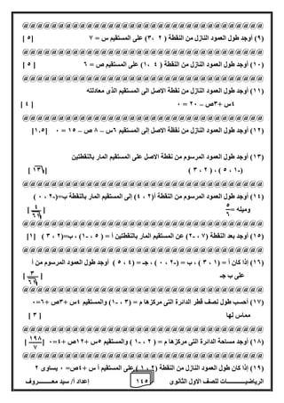 1 إعداد أ/ سيد معـــــــــروف 4 الرياضيــــــــــــات للصف الاول الثانوى 2 
@@@@@@@@@@@@@@@@@@@@@@@@@@@@@@@@@@ 
] 2[ 0( على المستقيم س = 8 ، 8( أوجد طول العمود النازل من النقطة ) 2 ( 
@@@@@@@@@@@@@@@@@@@@@@@@@@@@@@@@@@ 
] 2 [ 1( على المستقيم ص = 0 ، 16 ( أوجد طول العمود النازل من النقطة ) 4 ( 
@@@@@@@@@@@@@@@@@@@@@@@@@@@@@@@@@@ 
11 ( أوجد طول العمود النازل من نقطة الاصل الى المستقيم الذى معادلته ( 
– ] 4 [ 6 = 4س + 0ص 26 
@@@@@@@@@@@@@@@@@@@@@@@@@@@@@@@@@@ 
– – ]1.2[ 6 = 12 ( أوجد طول العمود النازل من نقظة الاصل إلى المستقيم 0س 7 ص 12 ( 
10 ( أوجد طول العمود المرسوم من نقطة الاصل على المستقيم المار بالنقطتين ( 
- ] 10 [ ) 0 ، 2 ( ، ) 2 ، 1 ( 
@@@@@@@@@@@@@@@@@@@@@@@@@@@@@@@@@@ 
- ) 6 ، 4( إلى المستقيم المار بالنقطة ب=) 2 ، 14 ( أوجد طول العمود المرسوم من النقطة أ) 2 ( 
وميله = ] ــــــ [ 
@@@@@@@@@@@@@@@@@@@@@@@@@@@@@@@@@@ 
- - ]1[ ) 0 ، 1( ، ب=) 2 ، 2( عن المستقيم المار بالنقطتين أ = ) 2 ، 12 ( أوجد بعد النقطة ) 8 ( 
@@@@@@@@@@@@@@@@@@@@@@@@@@@@@@@@@@ 
2 ( أوجد طول العمود المرسوم من أ - ، 6 ( ، جـ = ) 4 ، 0 ( ، ب = ) 2 ، 10 ( إذا كان أ = ) 1 ( 
على ب جـ ] ـــــــ [ 
@@@@@@@@@@@@@@@@@@@@@@@@@@@@@@@@@@ 
- 6= 1( والمستقيم 4س + 0ص + 0 ، 18 ( أحسب طول نصف قطر الدائرة التى مركزها م = ) 0 ( 
] مماس لها ] 0 
@@@@@@@@@@@@@@@@@@@@@@@@@@@@@@@@@@ 
- ] [ 6= 1 ( والمستقيم 2س + 12 ص + 4 ، 17 ( أوجد مساحة الدائرة التى مركزها م = ) 2 ( 
@@@@@@@@@@@@@@@@@@@@@@@@@@@@@@@@@@ 
1 ( على المستقيم أ س + 4ص= 6 يساوى 2 ، 18 ( إذا كان طول العمود النازل من النقطة ) 2 ( 
4 
01 
2 
0 
0 
01 
187 
8 
 