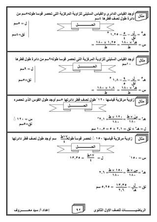 8 إعداد أ/ سيد معـــــــــروف الرياضيــــــــــــات للصف الاول الثانوى 2 
أوجد القياس الدائرى والقياس الستينى للزاوية المركزية التى تحصر قوسا طوله 2سم من 
دائرة طول نصف قطرها 4سم 
ل = 2سم 
هـ 
ء = ــــــ = ــــ = 1.22 
ء نق= 4سم 
س = = = 
أوجد القياس الستينى للزاوية المركزية التى تحصر قوسا طوله 8سم من دائرة طول قطرها 
16 سم 
ل = 8سم 
هـ 
ء = ــــــ = ــــ = 1.7 
ء نق= 2سم 
س = = = 
زاوية مركزية قياسها 126 طول نصف قطر دائرتها 2سم أوجد طول القوس الذى تحصره 
هـء = = = 2.1 ء س = 126 
نق= 2سم 
16.2 سم = 2 × نق = 2.1 × ل = هـء 
زاوية مركزية قياسها 126 تحصر قوساً طوله سم أوجد طول نصف قطر دائرتها 
س = 126 ل = = 10.02 
هـء = = = 2.0 
نق = ـــــــ = = 2.22 سم 
ل 
نق 
2 
4 
176 × هـء 
ط 
176 × 1.22 
ط 
ل 
نق 
8 
2 
176 × هـء 
ط 
176 × 1.7 
ط 
ط × سْ 
176 
ط × 126 
176 
18 ط 
4 
18 ط 
4 
ط × س 
176 
ط × 126 
176 
ل 
هـء 
10.02 
2.0 
مثال 
الحــــــــــــــــل 
مثال 
الحــــــــــــــــل 
مثال 
الحــــــــــــــــل 
مثال 
الحــــــــــــــــل 
 