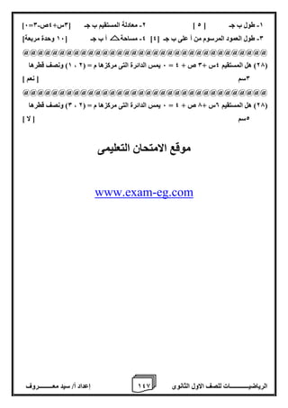1 إعداد أ/ سيد معـــــــــروف 4 الرياضيــــــــــــات للصف الاول الثانوى 8 
- - - ]6= 2 معادلة المستقيم ب جـ ] 0س+ 4ص 0 ] 1 طول ب جـ ] 2 
4 مساحة أ ب جـ ] 16 وحدة مربعة[ - - ] 0 طول العمود المرسوم من أ على ب جـ ] 4 
@@@@@@@@@@@@@@@@@@@@@@@@@@@@@@@@@@ 
1( ونصف قطرها ، 6 يمس الدائرة التى مركزها م = ) 2 = 27 ( هل المستقيم 4س + 0 ص + 4 ( 
0سم ] نعم [ 
@@@@@@@@@@@@@@@@@@@@@@@@@@@@@@@@@@ 
0( ونصف قطرها ، 6 يمس الدائرة التى مركزها م = ) 2 = 27 ( هل المستقيم 0س + 7 ص + 4 ( 
2سم ] لا [ 
موقع الامتحان التعليمى 
eg.com-www.exam 
