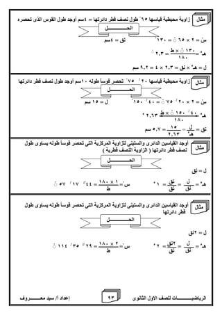 8 إعداد أ/ سيد معـــــــــروف الرياضيــــــــــــات للصف الاول الثانوى 0 
زاوية محيطية قياسها 02 طول نصف قطر دائرتها = 4سم أوجد طول القوس الذى تحصره 
106 نق = 4سم = 02 × سْ = 2 
هـء = = 2.0 
8.2 سم = 4 × نق = 2.0 × ل = هـء 
82 تحصر قوساً طوله 16 سم أوجد طول نصف قطر دائرتها / زاوية محيطية قياسها 26 
126 ل = 12 سم / 46 = 82 / 26 × سْ = 2 
هـء = = 2.00 ء 
نق = ــــــ = ـــــــــــ = 2.8 سم 
أوجد القياسين الدائرى والستينى للزاوية المركزية التى تحصر قوساً طوله يساوى طول 
نصف قطر دائرتها ) الزاوية النصف قطرية ( 
ل = نق 
28 / 18 // هـء = ــــــــ = ـــــــ = 1 ء س = = 44 
أوجد القياسين الدائرى والستينى للزاوية المركزية التى تحصر قوساً طوله يساوى طول 
قطر دائرتها 
ل = 2نق 
114 / 02 // هـء = ــــــــ = ـــــــ = 2 ء س = = 28 
ط × 106 
176 
46 / ط × 126 
176 
ل 
هـء 
12 
2.00 
ل 
نق 
نق 
نق 
176 × 1 
ط 
ل 
نق 
2نق 
نق 
176 × 2 
ط 
مثال 
الحــــــــــــــــل 
مثال 
الحــــــــــــــــل 
مثال 
الحــــــــــــــــل 
مثال 
الحــــــــــــــــل 
 
