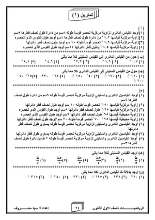 8 إعداد أ/ سيد معـــــــــروف الرياضيــــــــــــات للصف الاول الثانوى 4 
] أ [ 
1[أوجد القياس الدائرى لزاوية مركزية تحصر قوساً طوله 7سم من دائرة طول نصف قطرها 2سم [ 
2[زاوية مركزية قياسها 1.2 ء من دائرة طول نصف قطرها 4سم أوجد طول القوس الذى تحصره [ 
0[زاوية مركزية قياسها 1.0 ء تحصر قوساً طوله 16 سم أوجد طول نصف قطر دائرتها [ 
4[ زاوية مركزية قياسها 1.2 ء وطول قطر دائرتها 14 سم أوجد طول القوس الذى تحصره [ 
************************************************************** 
]ب [ حول من القياس الدائرى إلى القياس الستينى كلا مما يأتى 
2.1 ء ] 4.0 ء ] 2 ] 2.0 ء ] 4 ] 1.0 ء ] 0 ] 6.8 ء ] 2 ]1[ 
*************************************************************** 
]جـ[ حول من القياس الستينى إلى القياس الدائرى كلا مما يأتى 
/ 46 //12]2[ 206 / 22 ]4[ 126 / 46 ]0[ 186 ]2[ 116 [1[ 
266 
*************************************************************** 
]ء[ 
1( أوجد القياسين الدائرى والستينى لزاوية مركزية تحصر قوساً طوله 8سم من دائرة طول نصف ( 
قطرها 0سم 
2( زاوية مركزية قياسها 126 تحصر قوساً طوله 16 سم أوجد طول نصف قطر دائرتها ( 
0( زاوية مركزية قياسها 122 طول نصف قطر دائرتها 2سم أوجد طول القوس الذى تحصره ( 
4( زاوية محيطية قياسها 02 طول نصف قطر دائرتها 0سم أوجد طول القوس الذى تحصره ( 
86 تحصر قوساً طوله 26 سم لأوجد طول نصف قطر دائرتها / 2( زاوية محيطية قياسها 22 ( 
0( أوجد القياسين الدائرى والستينى لزاوية مركزية تحصر قوساً طوله يساوى طول نصف قطر ( 
دائرتها 
8( أوجد القياسين الدائرى والستينى لزاوية مركزية تحصر قوساً طوله يساوى طول قطر دائرتها ( 
7( أوجد القياسين الدائرى والستينى لزاوية مركزية تحصر قوساً طوله 2 ط من دائرة طول نصف ( 
قطرها 0سم 
************************************************************** 
]هـ[ أوجد القياس الستينى لكلا مما ياتى 
)0( )2( )4( )0( )2( )1( 
*************************************************************** 
]و[ أوجد بدلالة ط القياس الدائرى لكلا مما يأتى 
012 )0( 246 )2( 006 )4( 222 )0( 102 )2( 216 )1( 
) تمارين ) 1 
0ط 
4 
4ط 
0 
2ط 
0 
ط 
8 
ط 
2 
ط 
0 
 
