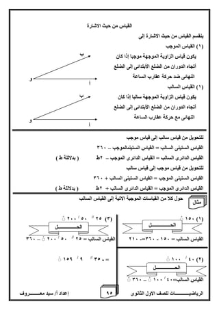 8 إعداد أ/ سيد معـــــــــروف الرياضيــــــــــــات للصف الاول الثانوى 2 
القياس من حيث الاشارة 
ينقسم القياس من حيث الاشارة إلى 
1( القياس الموجب ( 
يكون قياس الزاوية الموجهة موجبا إذا كان 
أتجاه الدوران من الضلع الأبتدائى إلى الضلع 
النهائى ضد حركة عقارب الساعة 
1( القياس السالب ( 
يكون قياس الزاوية الموجهة سالبا إذا كان 
أتجاه الدوران من الضلع الأبتدائى إلى الضلع 
النهائى مع حركة عقارب الساعة 
للتحويل من قياس سالب إلى قياس موجب 
– القياس الستينى السالب = القياس الستينىالموجب 006 
القياس الدائرى السالب = القياس الدائرى الموجب 2ط ) بدلاللة ط ( – 
للتحويل من قياس موجب إلى قياس سالب 
القياس الستينى الموجب = القياس الستينى السالب + 006 
القياس الدائرى الموجب = القياس الدائرى السالب + 2ط ) بدلاللة ط ( 
حول كلا من القياسات الموجبة الاتية إلى القياس السالب 
266 / 26 // 22 )0( 126 )1( 
- - – 006 266 / 26 // 216 القياس السالب = 22 =006 القياس السالب = 126 
46 )2( / - 128 / 8 // 02 = 166 
–ْ 006 166 / القياس السالب= 46 
و 
أ 
ب 
و 
أ 
ب 
مثال 
الحــــــــــــــــل 
الحــــــــــــــــل 
الحــــــــــــــــل 
 