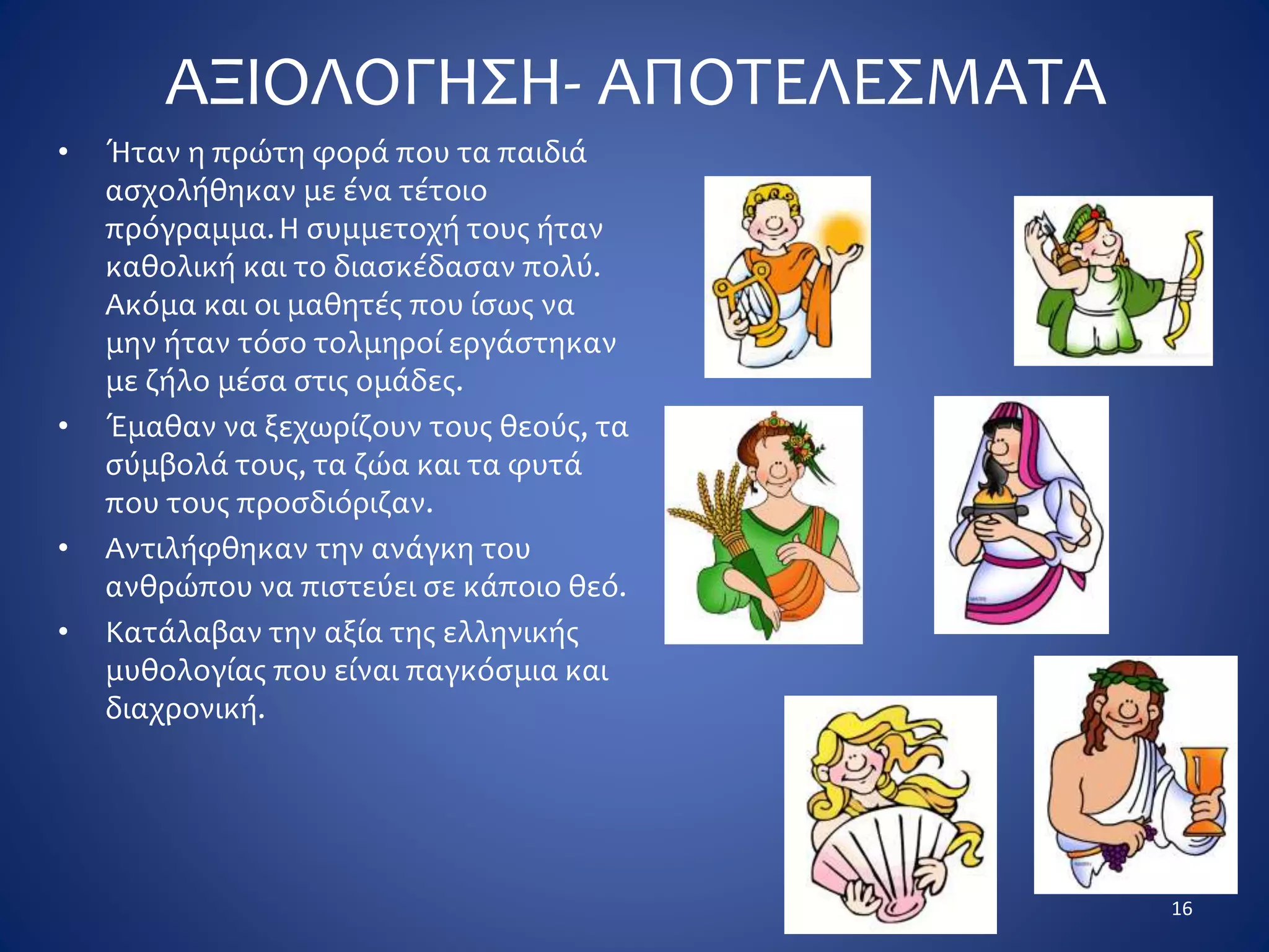ΑΞΙΟΛΟΓΗΣΗ- ΑΠΟΤΕΛΕΣΜΑΤΑ
• Ήταν η πρώτη φορά που τα παιδιά
ασχολήθηκαν με ένα τέτοιο
πρόγραμμα.Η συμμετοχή τους ήταν
καθολική και το διασκέδασαν πολύ.
Ακόμα και οι μαθητές που ίσως να
μην ήταν τόσο τολμηροί εργάστηκαν
με ζήλο μέσα στις ομάδες.
• Έμαθαν να ξεχωρίζουν τους θεούς, τα
σύμβολά τους, τα ζώα και τα φυτά
που τους προσδιόριζαν.
• Αντιλήφθηκαν την ανάγκη του
ανθρώπου να πιστεύει σε κάποιο θεό.
• Κατάλαβαν την αξία της ελληνικής
μυθολογίας που είναι παγκόσμια και
διαχρονική.
16
 