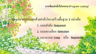 การเขียนคาสั่งโปรแกรม (Program coding) 
ปัจจุบัน จะประกอบด้วยคา สั่งโครงสร้างพื้นฐาน 3 อย่างคือ 
1. แบบลา ดับ (Sequence) 
2. แบบทางเลือก (Selection) 
3. แบวนรอบ (Loop หรือ Repetition) 
 