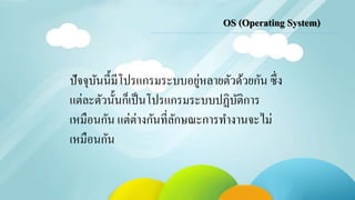 OS (Operating System) 
ปัจจุบันนี้มีโปรแกรมระบบอยู่หลายตัวด้วยกัน ซึ่ง 
แต่ละตัวนั้นก็เป็นโปรแกรมระบบปฏิบัติการ 
เหมือนกัน แต่ต่างกันที่ลักษณะการทา งานจะไม่ 
เหมือนกัน 
 