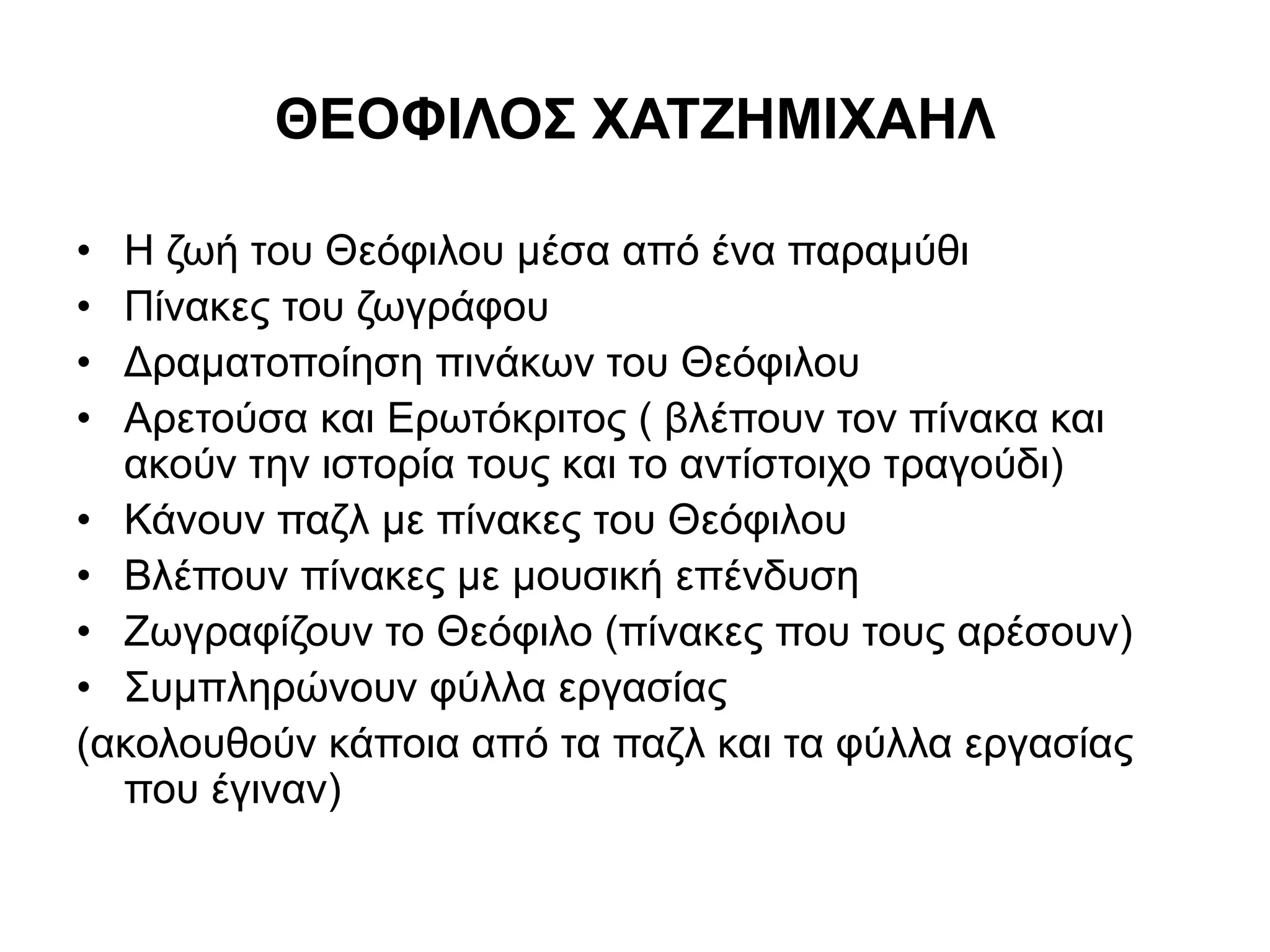 ΘΕΟΦΙΛΟΣ ΧΑΤΖΗΜΙΧΑΗΛ 
• Η ζωή του Θεόφιλου μέσα από ένα παραμύθι 
• Πίνακες του ζωγράφου 
• Δραματοποίηση πινάκων του Θεόφιλου 
• Αρετούσα και Ερωτόκριτος ( βλέπουν τον πίνακα και 
ακούν την ιστορία τους και το αντίστοιχο τραγούδι) 
• Κάνουν παζλ με πίνακες του Θεόφιλου 
• Βλέπουν πίνακες με μουσική επένδυση 
• Ζωγραφίζουν το Θεόφιλο (πίνακες που τους αρέσουν) 
• Συμπληρώνουν φύλλα εργασίας 
(ακολουθούν κάποια από τα παζλ και τα φύλλα εργασίας 
που έγιναν) 
 