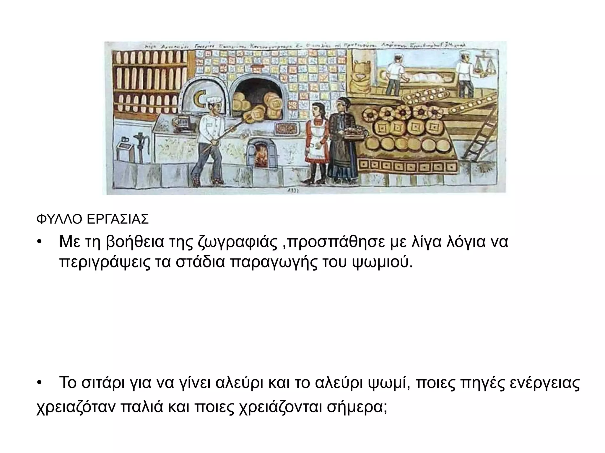 ΦΦΥφυφ 
ΦΥΛΛΟ ΕΡΓΑΣΙΑΣ 
• Με τη βοήθεια της ζωγραφιάς ,προσπάθησε με λίγα λόγια να 
περιγράψεις τα στάδια παραγωγής του ψωμιού. 
• Το σιτάρι για να γίνει αλεύρι και το αλεύρι ψωμί, ποιες πηγές ενέργειας 
χρειαζόταν παλιά και ποιες χρειάζονται σήμερα; 
 