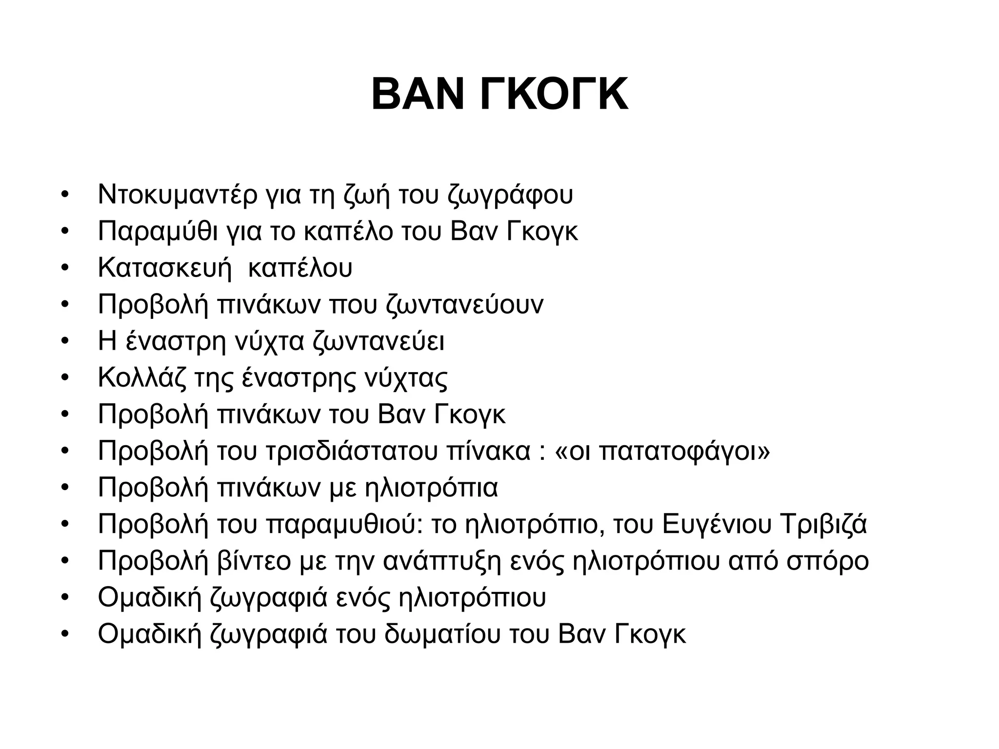ΒΑΝ ΓΚΟΓΚ 
• Ντοκυμαντέρ για τη ζωή του ζωγράφου 
• Παραμύθι για το καπέλο του Βαν Γκογκ 
• Κατασκευή καπέλου 
• Προβολή πινάκων που ζωντανεύουν 
• Η έναστρη νύχτα ζωντανεύει 
• Κολλάζ της έναστρης νύχτας 
• Προβολή πινάκων του Βαν Γκογκ 
• Προβολή του τρισδιάστατου πίνακα : «οι πατατοφάγοι» 
• Προβολή πινάκων με ηλιοτρόπια 
• Προβολή του παραμυθιού: το ηλιοτρόπιο, του Ευγένιου Τριβιζά 
• Προβολή βίντεο με την ανάπτυξη ενός ηλιοτρόπιου από σπόρο 
• Ομαδική ζωγραφιά ενός ηλιοτρόπιου 
• Ομαδική ζωγραφιά του δωματίου του Βαν Γκογκ 
 