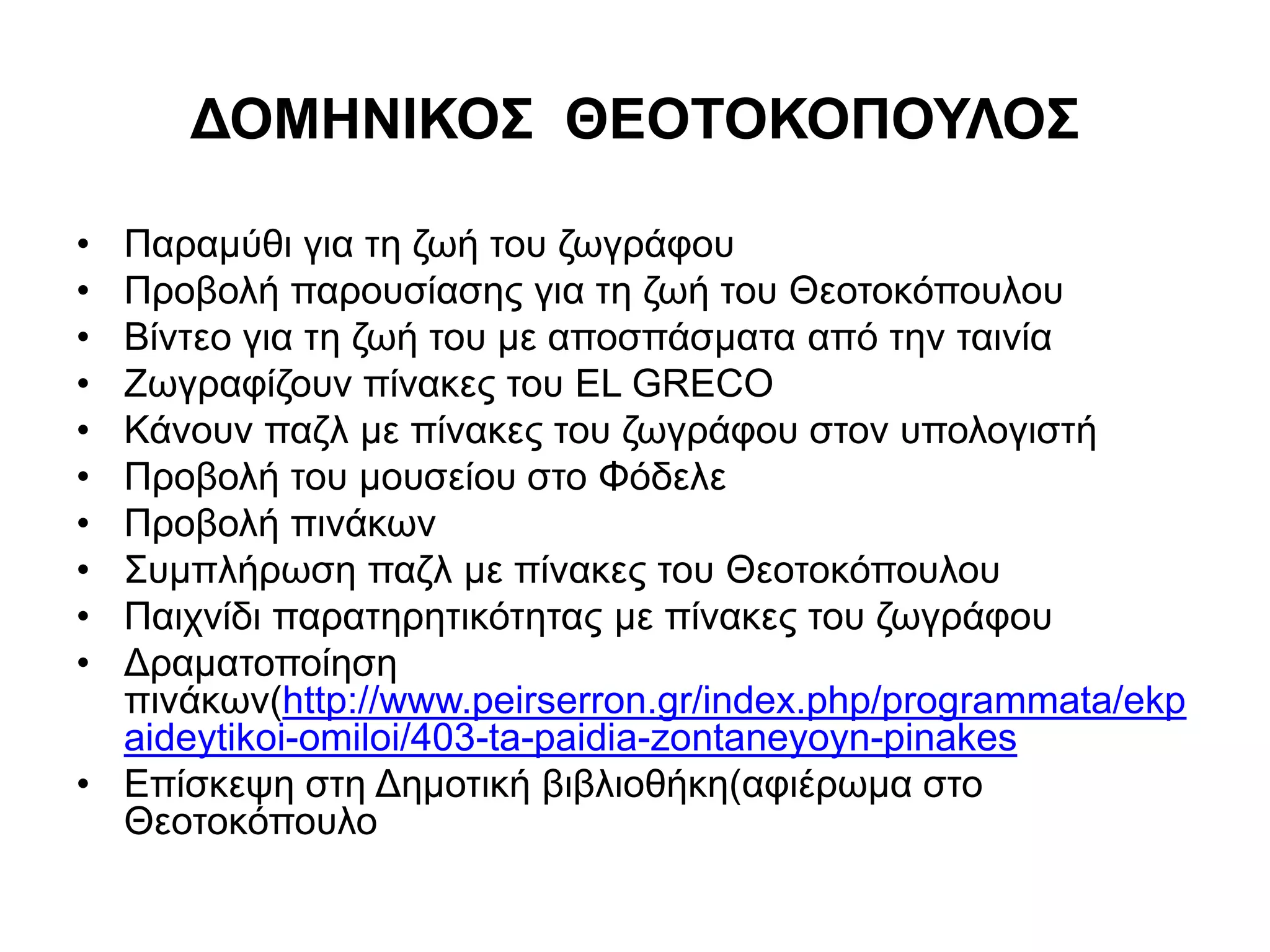 ΔΟΜΗΝΙΚΟΣ ΘΕΟΤΟΚΟΠΟΥΛΟΣ 
• Παραμύθι για τη ζωή του ζωγράφου 
• Προβολή παρουσίασης για τη ζωή του Θεοτοκόπουλου 
• Βίντεο για τη ζωή του με αποσπάσματα από την ταινία 
• Ζωγραφίζουν πίνακες του EL GRECO 
• Κάνουν παζλ με πίνακες του ζωγράφου στον υπολογιστή 
• Προβολή του μουσείου στο Φόδελε 
• Προβολή πινάκων 
• Συμπλήρωση παζλ με πίνακες του Θεοτοκόπουλου 
• Παιχνίδι παρατηρητικότητας με πίνακες του ζωγράφου 
• Δραματοποίηση 
πινάκων(http://www.peirserron.gr/index.php/programmata/ekp 
aideytikoi-omiloi/403-ta-paidia-zontaneyoyn-pinakes 
• Επίσκεψη στη Δημοτική βιβλιοθήκη(αφιέρωμα στο 
Θεοτοκόπουλο 
 