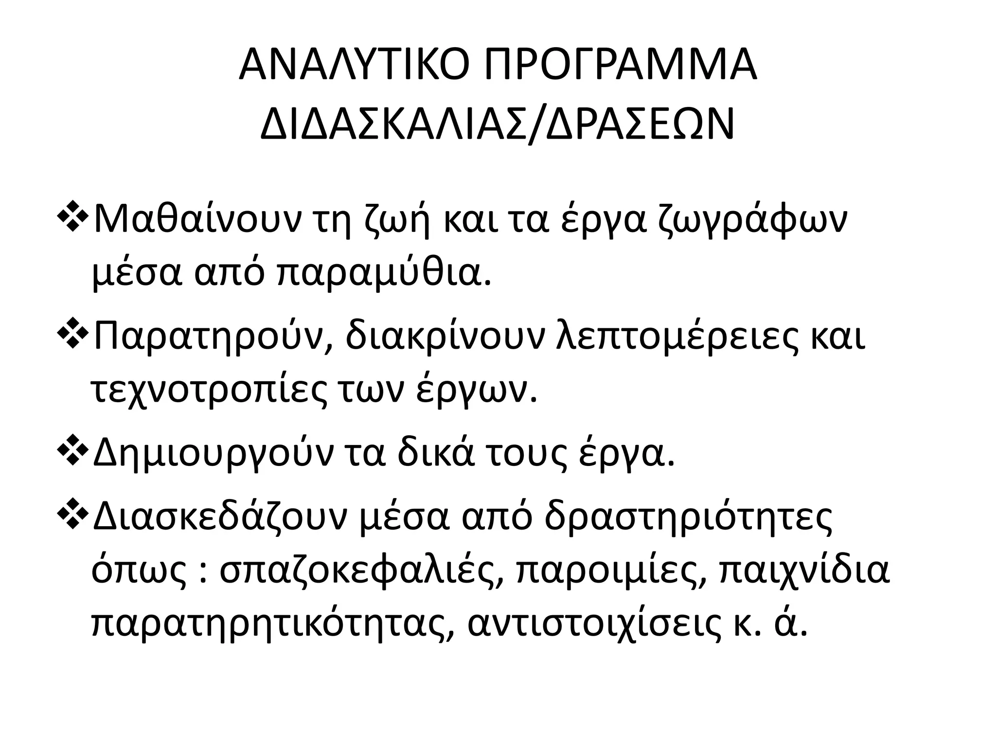 ΑΝΑΛΥΤΙΚΟ ΠΡΟΓΡΑΜΜΑ 
ΔΙΔΑΣΚΑΛΙΑΣ/ΔΡΑΣΕΩΝ 
Μαθαίνουν τη ζωή και τα έργα ζωγράφων 
μέσα από παραμύθια. 
Παρατηρούν, διακρίνουν λεπτομέρειες και 
τεχνοτροπίες των έργων. 
Δημιουργούν τα δικά τους έργα. 
Διασκεδάζουν μέσα από δραστηριότητες 
όπως : σπαζοκεφαλιές, παροιμίες, παιχνίδια 
παρατηρητικότητας, αντιστοιχίσεις κ. ά. 
 