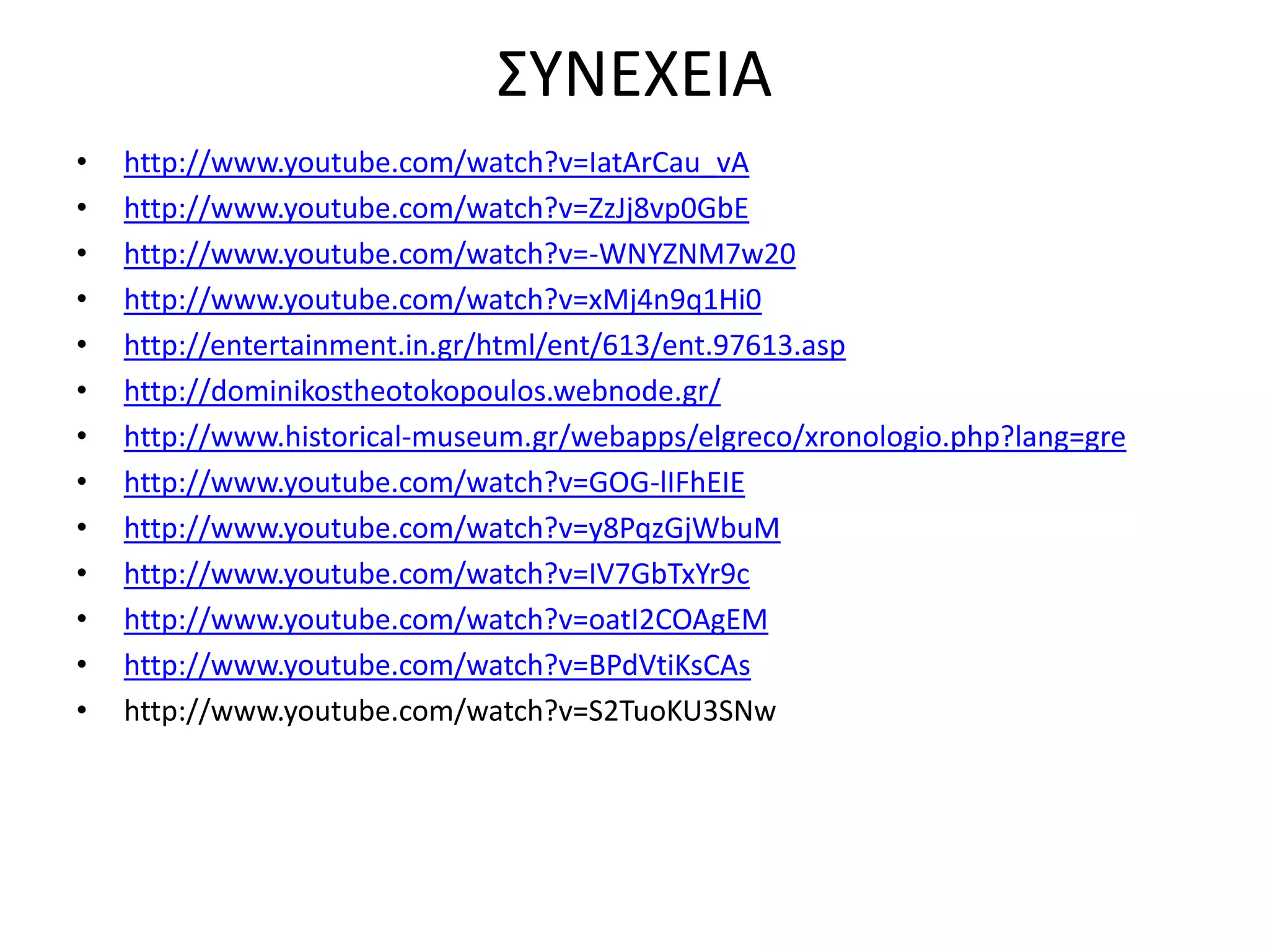 ΣΥΝΕΧΕΙΑ 
• http://www.youtube.com/watch?v=IatArCau_vA 
• http://www.youtube.com/watch?v=ZzJj8vp0GbE 
• http://www.youtube.com/watch?v=-WNYZNM7w20 
• http://www.youtube.com/watch?v=xMj4n9q1Hi0 
• http://entertainment.in.gr/html/ent/613/ent.97613.asp 
• http://dominikostheotokopoulos.webnode.gr/ 
• http://www.historical-museum.gr/webapps/elgreco/xronologio.php?lang=gre 
• http://www.youtube.com/watch?v=GOG-lIFhEIE 
• http://www.youtube.com/watch?v=y8PqzGjWbuM 
• http://www.youtube.com/watch?v=IV7GbTxYr9c 
• http://www.youtube.com/watch?v=oatI2COAgEM 
• http://www.youtube.com/watch?v=BPdVtiKsCAs 
• http://www.youtube.com/watch?v=S2TuoKU3SNw 
 