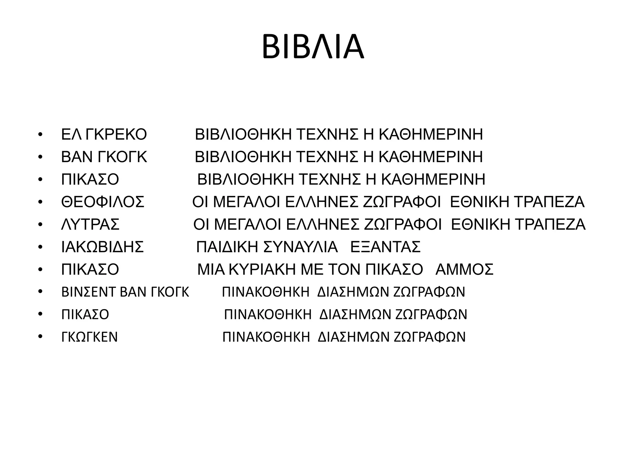 ΒΙΒΛΙΑ 
• ΕΛ ΓΚΡΕΚΟ ΒΙΒΛΙΟΘΗΚΗ ΤΕΧΝΗΣ Η ΚΑΘΗΜΕΡΙΝΗ 
• ΒΑΝ ΓΚΟΓΚ ΒΙΒΛΙΟΘΗΚΗ ΤΕΧΝΗΣ Η ΚΑΘΗΜΕΡΙΝΗ 
• ΠΙΚΑΣΟ ΒΙΒΛΙΟΘΗΚΗ ΤΕΧΝΗΣ Η ΚΑΘΗΜΕΡΙΝΗ 
• ΘΕΟΦΙΛΟΣ ΟΙ ΜΕΓΑΛΟΙ ΕΛΛΗΝΕΣ ΖΩΓΡΑΦΟΙ ΕΘΝΙΚΗ ΤΡΑΠΕΖΑ 
• ΛΥΤΡΑΣ ΟΙ ΜΕΓΑΛΟΙ ΕΛΛΗΝΕΣ ΖΩΓΡΑΦΟΙ ΕΘΝΙΚΗ ΤΡΑΠΕΖΑ 
• ΙΑΚΩΒΙΔΗΣ ΠΑΙΔΙΚΗ ΣΥΝΑΥΛΙΑ ΕΞΑΝΤΑΣ 
• ΠΙΚΑΣΟ ΜΙΑ ΚΥΡΙΑΚΗ ΜΕ ΤΟΝ ΠΙΚΑΣΟ ΑΜΜΟΣ 
• ΒΙΝΣΕΝΤ ΒΑΝ ΓΚΟΓΚ ΠΙΝΑΚΟΘΗΚΗ ΔΙΑΣΗΜΩΝ ΖΩΓΡΑΦΩΝ 
• ΠΙΚΑΣΟ ΠΙΝΑΚΟΘΗΚΗ ΔΙΑΣΗΜΩΝ ΖΩΓΡΑΦΩΝ 
• ΓΚΩΓΚΕΝ ΠΙΝΑΚΟΘΗΚΗ ΔΙΑΣΗΜΩΝ ΖΩΓΡΑΦΩΝ 
