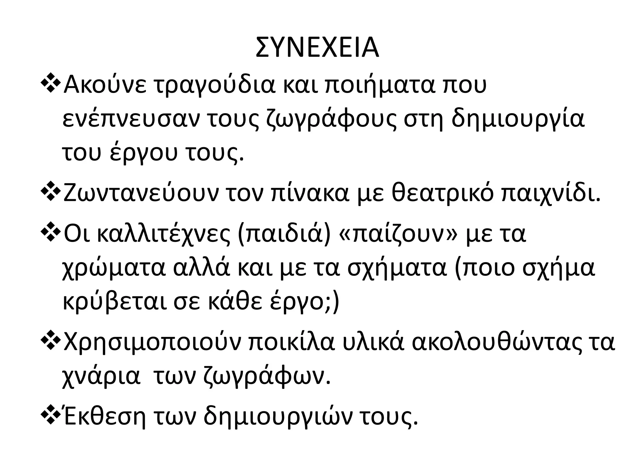 ΣΥΝΕΧΕΙΑ 
Ακούνε τραγούδια και ποιήματα που 
ενέπνευσαν τους ζωγράφους στη δημιουργία 
του έργου τους. 
Ζωντανεύουν τον πίνακα με θεατρικό παιχνίδι. 
Οι καλλιτέχνες (παιδιά) «παίζουν» με τα 
χρώματα αλλά και με τα σχήματα (ποιο σχήμα 
κρύβεται σε κάθε έργο;) 
Χρησιμοποιούν ποικίλα υλικά ακολουθώντας τα 
χνάρια των ζωγράφων. 
Έκθεση των δημιουργιών τους. 
 