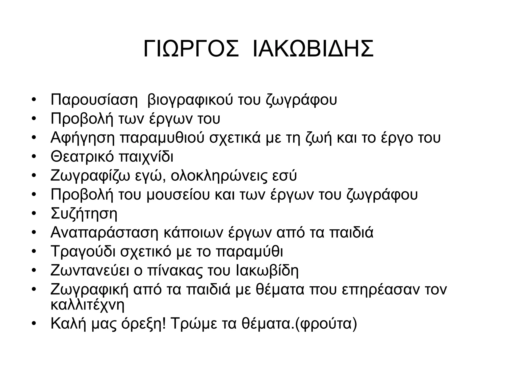 ΓΙΩΡΓΟΣ ΙΑΚΩΒΙΔΗΣ 
• Παρουσίαση βιογραφικού του ζωγράφου 
• Προβολή των έργων του 
• Αφήγηση παραμυθιού σχετικά με τη ζωή και το έργο του 
• Θεατρικό παιχνίδι 
• Ζωγραφίζω εγώ, ολοκληρώνεις εσύ 
• Προβολή του μουσείου και των έργων του ζωγράφου 
• Συζήτηση 
• Αναπαράσταση κάποιων έργων από τα παιδιά 
• Τραγούδι σχετικό με το παραμύθι 
• Ζωντανεύει ο πίνακας του Ιακωβίδη 
• Ζωγραφική από τα παιδιά με θέματα που επηρέασαν τον 
καλλιτέχνη 
• Καλή μας όρεξη! Τρώμε τα θέματα.(φρούτα) 
 