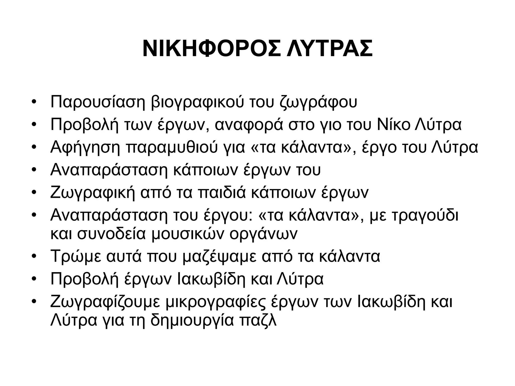 ΝΙΚΗΦΟΡΟΣ ΛΥΤΡΑΣ 
• Παρουσίαση βιογραφικού του ζωγράφου 
• Προβολή των έργων, αναφορά στο γιο του Νίκο Λύτρα 
• Αφήγηση παραμυθιού για «τα κάλαντα», έργο του Λύτρα 
• Αναπαράσταση κάποιων έργων του 
• Ζωγραφική από τα παιδιά κάποιων έργων 
• Αναπαράσταση του έργου: «τα κάλαντα», με τραγούδι 
και συνοδεία μουσικών οργάνων 
• Τρώμε αυτά που μαζέψαμε από τα κάλαντα 
• Προβολή έργων Ιακωβίδη και Λύτρα 
• Ζωγραφίζουμε μικρογραφίες έργων των Ιακωβίδη και 
Λύτρα για τη δημιουργία παζλ 
 