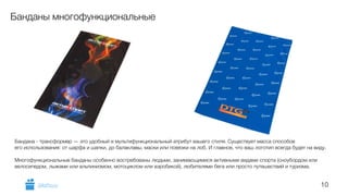 10 
Банданы многофункциональные 
Бандана - трансформер — это удобный и мультифункциональный атрибут вашего стиля. Существует масса способов 
его использования: от шарфа и шапки, до балаклавы, маски или повязки на лоб. И главное, что ваш логотип всегда будет на виду. 
! 
Многофункциональные банданы особенно востребованы людьми, занимающимися активными видами спорта (сноубордом или 
велосипедом, лыжами или альпинизмом, мотоциклом или аэробикой), любителями бега или просто путешествий и туризма. 
GiftsPro.ru 
 