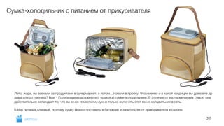 25 
Сумка-холодильник с питанием от прикуривателя 
Лето, жара, вы заехали за продуктами в супермаркет, а потом... попали в пробку. Что именно и в какой кондиции вы довезете до 
дома или до пикника? Все! - Если вовремя вспомните о чудесной сумке-холодильнике. В отличие от изотермических сумок, она 
действительно охлаждает то, что вы в нее поместили, нужно только включить этот мини-холодильник в сеть. 
! 
Шнур питания длинный, поэтому сумку можно поставить в багажник и запитать ее от прикуривателя в салоне. 
GiftsPro.ru 
 