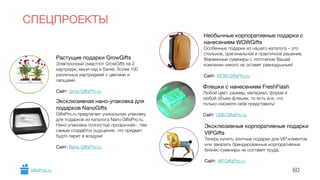 СПЕЦПРОЕКТЫ 
Растущие подарки GrowGifts 
Электронный смартпот GrowGifts на 2 
картридж, мини-сад в банке, более 100 
различных картриджей с цветами и 
овощами. 
! 
Сайт: Grow.GiftsPro.ru 
Необычные корпоративные подарки c 
нанесением WOWGifts 
Особенные подарки из нашего каталога – это 
стильное, оригинальное и практичное решение. 
Фирменные сувениры с логотипом Вашей 
компании никого не оставят равнодушным! 
! 
Сайт: WOW.GiftsPro.ru 
Флешки с нанесением FreshFlash 
Любой цвет, размер, материал, форма и 
любой объем флешек, то есть все, что 
только сможете себе представить! 
! 
Сайт: USB.GiftsPro.ru 
Эксклюзивные корпоративные подарки 
VIPGifts 
Теперь купить элитные подарки для VIP-клиентов 
или заказать брендированные корпоративные 
бизнес-сувениры не составит труда. 
! 
Сайт: VIP.GiftsPro.ru 
Эксклюзивная нано-упаковка для 
подарков NanoGifts 
GiftsPro.ru предлагает уникальную упаковку 
для подарков из каталога Nano.GiftsPro.ru. 
Нано-упаковка полностью прозрачная - тем 
самым создаётся ощущение, что предмет 
будто парит в воздухе! 
! 
Сайт: Nano.GiftsPro.ru 
GiftsProd.ru 60 
 