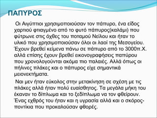 ΠΑΠΥΡΟΣ 
Οι Αιγύπτιοι χρησιμοποιούσαν τον πάπυρο, ένα είδος 
χαρτιού φτιαγμένο από το φυτό πάπυρος(καλάμι) που 
φύτρωνε στις όχθες του ποταμού Νείλου και ήταν το 
υλικό που χρησιμοποιούσαν όλοι οι λαοί της Μεσογείου. 
Έχουν βρεθεί κείμενα πάνω σε πάπυρο από το 3000π.Χ. 
αλλά επίσης έχουν βρεθεί εικονογραφήσεις παπύρου 
που χρονολογούνται ακόμα πιο παλαιές. Αλλά όπως οι 
πήλινες πλάκες και ο πάπυρος είχε σημαντικά 
μειονεκτήματα. 
Ναι μεν ήταν εύκολος στην μετακίνηση σε σχέση με τις 
πλάκες αλλά ήταν πολύ ευαίσθητος. Τα μεγάλα μήκη του 
έκαναν το δίπλωμα και το ξεδίπλωμα να τον φθείρουν. 
Ένας εχθρός του ήταν και η υγρασία αλλά και ο σκόρος- 
ποντίκια που προκαλούσαν φθορές. 
 
