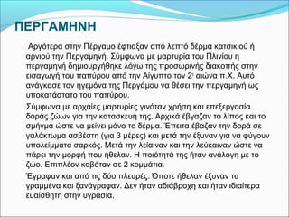 ΠΕΡΓΑΜΗΝΗ 
Αργότερα στην Πέργαμο έφτιαξαν από λεπτό δέρμα κατσικιού ή 
αρνιού την Περγαμηνή. Σύμφωνα με μαρτυρία του Πλινίου η 
περγαμηνή δημιουργήθηκε λόγω της προσωρινής διακοπής στην 
εισαγωγή του παπύρου από την Αίγυπτο τον 2ο αιώνα π.Χ. Αυτό 
ανάγκασε τον ηγεμόνα της Περγάμου να θέσει την περγαμηνή ως 
υποκατάστατο του παπύρου. 
Σύμφωνα με αρχαίες μαρτυρίες γινόταν χρήση και επεξεργασία 
δοράς ζώων για την κατασκευή της. Αρχικά έβγαζαν το λίπος και το 
σμήγμα ώστε να μείνει μόνο το δέρμα. Έπειτα έβαζαν την δορά σε 
γαλάκτωμα ασβέστη (για 3 μέρες) και μετά την έξυναν για να φύγουν 
υπολείμματα σαρκός. Μετά την λείαιναν και την λεύκαιναν ώστε να 
πάρει την μορφή που ήθελαν. Η ποιότητά της ήταν ανάλογη με το 
ζώο. Επιπλέον κοβόταν σε 2 κομμάτια. 
Έγραφαν και από τις δύο πλευρές. Όποτε ήθελαν έξυναν τα 
γραμμένα και ξανάγραφαν. Δεν ήταν αδιάβροχη και ήταν ιδιαίτερα 
ευαίσθητη στην υγρασία. 
 