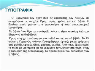 ΤΥΠΟΓΡΑΦΙΑ 
Οι Ευρωπαίοι δεν είχαν ιδέα τις εφευρέσεις των Κινέζων και 
αντιγράφανε με το χέρι. Ώρες, μήνες, χρόνια για ένα βιβλίο. Η 
δουλειά αυτή γινόταν στα μοναστήρια ή στα αυτοκρατορικά 
εργαστήρια. 
Τα βιβλία ήταν λίγα και πανάκριβα. Λίγοι τα είχαν κι ακόμη λιγότεροι 
ήξεραν να τα διαβάζουν. 
Όμως υπήρχε η ανάγκη για πιο πολλά και πιο φτηνά βιβλία. Το 13ο 
αιώνα ο Γερμανός Ιωάννης Γουτεμβέργιος έφτιαξε μικρά γράμματα 
από μολύβι, έφτιαξε λέξεις, φράσεις, σελίδες. Από πάνω έβαλε χαρτί, 
το πίεσε με μια πρέσα και τα γράμματα τυπώθηκαν στο χαρτί. Ήταν 
η εφεύρεση της τυπογραφίας. Το πρώτο βιβλίο που τυπώθηκε ήταν 
η Βίβλος. 
 