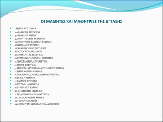 ΟΙ ΜΑΘΗΤΕΣ ΚΑΙ ΜΑΘΗΤΡΙΕΣ ΤΗΣ Δ΄ΤΑΞΗΣ 
 1.ΒΗΤΟΥ ΧΡΥΣΟΥΛΑ 
 2.ΔΑΛΑΒΕΡΑ ΔΕΣΠΟΙΝΑ 
 3.ΔΑΡΑΤΖΗΣ ΚΙΜΩΝ 
 4.ΔΗΜΗΤΡΙΑΔΟΥ ΦΕΒΡΩΝΙΑ 
 5.ΔΗΜΗΤΡΙΟΥ-ΚΕΣΟΥΛΗ ΒΑΣΙΛΙΚΗ 
 6.ΙΩΣΗΦΙΔΟΥ ΚΥΡΙΑΚΗ 
 7.ΚΑΡΑΝΤΖΟΥΛΗΣ ΣΩΤΗΡΙΟΣ 
 8.ΚΙΟΣΟΓΛΟΥ ΒΑΣΙΛΕΙΟΣ 
 9.ΚΟΥΡΚΟΥΤΑΣ ΓΕΩΡΓΙΟΣ 
 10.ΚΥΡΙΑΚΙΔΟΥ-ΖΙΧΝΑΛΗ ΔΗΜΗΤΡΑ 
 11.ΚΩΝΣΤΑΝΤΙΝΙΔΟΥ ΧΡΙΣΤΙΝΑ 
 12.ΜΙΧΟΣ ΣΤΕΡΓΙΟΣ 
 13.ΜΠΟΡΤΑ ΧΡΥΣΟΒΑΛΑΝΤΟΥ-ΚΩΝΣΤΑΝΤΙΝΑ 
 14.ΠΑΠΑΔΑΝΙΗΛ ΙΩΑΝΝΑ 
 15.ΠΕΧΛΙΒΑΝΙΔΟΥ ΒΑΣΙΛΙΚΗ-ΘΕΟΠΟΥΛΑ 
 16.ΡΕΚΛΟΥ ΜΑΡΘΑ 
 17.ΣΑΜΑΡΑ ΕΥΘΥΜΙΑ 
 18.ΣΙΤΖΙΜΗ ΑΘΑΝΑΣΙΑ 
 19.ΤΕΡΖΙΑΔΟΥ ΕΛΕΝΗ 
 20..ΤΖΙΛΕΡΙΔΗΣ ΓΕΩΡΓΙΟΣ 
 21.ΤΡΙΑΝΤΑΦΥΛΛΟΥ ΑΝΑΣΤΑΣΙΑ 
 22.ΤΣΑΚΑΛΟΦΙΔΟΥ ΑΘΗΝΑ 
 23.ΤΣΙΠΟΥΡΑ ΕΛΕΝΗ 
 24.ΚΟΥΛΟΥΡΗ ΚΩΝΣΤΑΝΤΙΝΑ-ΔΗΜΗΤΡΑ 
