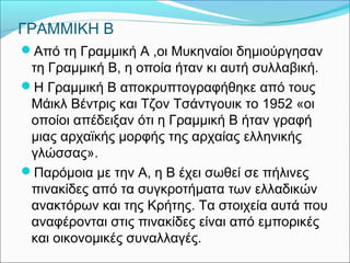 ΓΡΑΜΜΙΚΗ Β 
Από τη Γραμμική Α ,οι Μυκηναίοι δημιούργησαν 
τη Γραμμική Β, η οποία ήταν κι αυτή συλλαβική. 
Η Γραμμική Β αποκρυπτογραφήθηκε από τους 
Μάικλ Βέντρις και Τζον Τσάντγουικ το 1952 «οι 
οποίοι απέδειξαν ότι η Γραμμική Β ήταν γραφή 
μιας αρχαϊκής μορφής της αρχαίας ελληνικής 
γλώσσας». 
Παρόμοια με την Α, η Β έχει σωθεί σε πήλινες 
πινακίδες από τα συγκροτήματα των ελλαδικών 
ανακτόρων και της Κρήτης. Τα στοιχεία αυτά που 
αναφέρονται στις πινακίδες είναι από εμπορικές 
και οικονομικές συναλλαγές. 
 