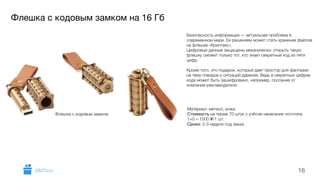 Флешка с кодовым замком на 16 Гб 
Материал: металл, кожа. 
Стоимость на тираж 70 штук с учётом нанесения логотипа 
1+0 = 1500 i/1 шт. 
Сроки: 2-3 недели под заказ. 
16 
Флешка с кодовым замком 
Безопасность информации — актуальная проблема в 
современном мире. Ее решением может стать хранение файлов 
на флешке «Криптекс». 
Цифровые данные защищены механически: открыть такую 
флешку сможет только тот, кто знает секретный код из пяти 
цифр. 
Кроме того, это подарок, который дает простор для фантазии 
на тему поводов и ситуаций дарения. Ведь в секретных цифрах 
кода может быть зашифровано, например, послание от 
компании-рекламодателя. 
GiftsPro.ru 
 