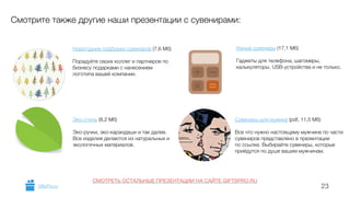 23 
Смотрите также другие наши презентации с сувенирами: 
Новогодние подборки сувениров (7,6 Мб) 
! 
Порадуйте своих коллег и партнеров по 
бизнесу подарками с нанесением 
логотипа вашей компании. 
Эко-стиль (8,2 Мб) 
! 
Эко-ручки, эко-карандаши и так далее. 
Все изделия делаются из натуральных и 
экологичных материалов. 
! 
Умные сувениры (17,1 Мб) 
! 
Гаджеты для телефона, шагомеры, 
калькуляторы, USB-устройства и не только. 
Сувениры для мужика (pdf, 11,5 Мб) 
! 
Все что нужно настоящему мужчине по части 
сувениров представлено в презентации 
по ссылке. Выбирайте сувениры, которые 
прийдутся по душе вашим мужчинам. 
СМОТРЕТЬ ОСТАЛЬНЫЕ ПРЕЗЕНТАЦИИ НА САЙТЕ GIFTSPRO.RU 
GiftsPro.ru 
 