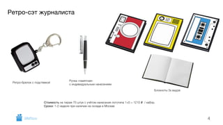 Ретро-сэт журналиста 
Блокноты 3х видов 
4 
Ретро-брелок с подствекой Ручка «памятная» 
с индивидуальным нанесением 
Стоимость на тираж 70 штук с учётом нанесения логотипа 1+0 = 1210 i / набор. 
Сроки: 1-2 недели при наличии на складе в Москве 
GiftsPro.ru 
 