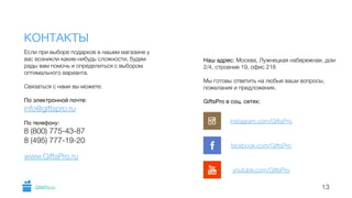 Если при выборе подарков в нашем магазине у 
вас возникли какие-нибудь сложности, будем 
рады вам помочь и определиться с выбором 
оптимального варианта. 
! 
Связаться с нами вы можете: 
! 
По электронной почте: 
info@giftspro.ru 
! 
По телефону: 
8 (800) 775-43-87 
8 (495) 777-19-20 
! 
www.GiftsPro.ru 
Наш адрес: Москва, Лужнецкая набережная, дом 
2/4, строение 19, офис 218 
! 
Мы готовы ответить на любые ваши вопросы, 
пожелания и предложения. 
! 
GiftsPro в соц. сетях: 
! 
КОНТАКТЫ 
instagram.com/GiftsPro 
facebook.com/GiftsPro 
youtube.com/GiftsPro 
GiftsPro.ru 13 
