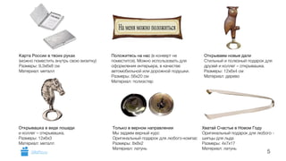 5 
Карта России в твоих руках 
(можно поместить внутрь свою визитку) 
Размеры: 9,3х6х8 см 
Материал: металл 
Положитесь на нас (в конверт не 
поместится). Можно использовать для 
оформления интерьера, в качестве 
автомобильной или дорожной подушки. 
Размеры: 56х20 см 
Материал: полиэстер 
Открываем новые дали 
Стильный и полезный подарок для 
друзей и коллег – открывашка. 
Размеры: 12x6x4 см 
Материал: дерево 
Хватай Счастье в Новом Году 
Оригинальный подарок для любого - 
шипцы для льда 
Размеры: 4х7х17 
Материал: латунь 
Только в верном направлении 
Мы задаем верный курс 
Оригинальный подарок для любого-компас 
Размеры: 8х8х2 
Материал: латунь 
Открывашка в виде лошади 
и коллег – открывашка. 
Размеры: 12x6x3 
Материал: металл 
GiftsPro.ru 
 