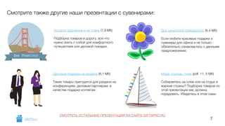 7 
Смотрите также другие наши презентации с сувенирами: 
Ассорти дорожное и не очень (7,9 Мб) 
! 
Подборка товаров в дорогу, все что 
нужно взять с собой для комфортного 
путешествия или деловой поездки. 
SAN FRANCISCO 
Деловые подарки на раздачу (6,1 Мб) 
! 
Такие товары пригодятся для раздачи на 
конференциях, деловым партнерам, в 
качестве подарка коллегам. 
Для ценителей прекрасного (6,4 Мб) 
! 
Если любите красивые подарки и 
сувениры для офиса и не только - 
обязательно ознакомьтесь с данными 
предложениями. 
Море, солнце, пляж (pdf, 11, 5 Мб) 
! 
Собираетесь на пляж или на отдых в 
жаркие страны? Подборка товаров из 
этой презентации вас должна 
порадовать. Убедитесь в этом сами. 
GiftsPro.ru 
СМОТРЕТЬ ОСТАЛЬНЫЕ ПРЕЗЕНТАЦИИ НА САЙТЕ GIFTSPRO.RU 
 