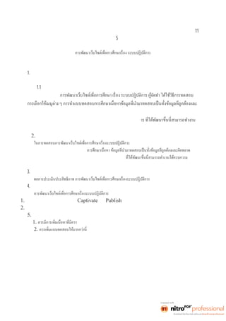 11 
บทที5 
สรุปผลการดำเนินงานและการนำเสนอแนะ 
การจัดทำโครงงานคอมพิวเตอร์ สรุปผลการดำเนินงานโครงงาน 
และข้อเสนอแนะ ได้ดังนี 
1. สรุปการพัฒนาเว็บไซต์ 
ผู้จัดทำได้พัฒนาเว็บไซต์เพือการศึ กษา เ รื องระบบปฏิ บัติการ ซึงมี รายละเ อี ยด ดั งนี 
1.1 เผยแพร่ความรู้ออนไลน์เรืองระบบปฏิ บั ติ การ 
ในการทดสอบ 
ข้อมูลทีผิ ดพลา ด 
จากการทดสอบ พบว่าเว็บไซต์เพือกา รศึ กษา เรื อง ระบบปฏิ บัติก 
ได้ครบความต้องการของผู้ใช้คือ ศึกษาเนือหา ได้ 
2. การทดสอบการพัฒนาเว็บไซต์ 
ผู้จัดทำได้ใช้วิธีการทดสอบโดยผู้จัดทำทดสอบ 
การเลือกใช้เมนูต่าง ๆ การทำแบบทดสอบ 
จากการทดสอบพบว่าเว็บไซต์เพือการศึ กษา เ รื องระบบปฏิ บัติการ 
ต้องการของผู้ใช้ คือ ทำแบบทดสอบก่อนเรียน ศึกษาเนือหา ใบความรู้ ทํ าใบง านและทํ าแบบทดสอบหลังเรียนได้ 
3. ผลการประเมินประสิทธิภาพ 
มีค่าเฉลียอยู่ในร ะดั บดี 
4. อุปสรรคในการทำงาน 
และได้มีการทดลองใช้งานทำให้พบปัญหาต่าง ๆ ดังนี 
1. รูปแบบตัวอักษรในโปรแกรม Captivate เมือ Publish แล้วตัวอักษรห่างกันมาก 
2. อินเตอร์เน็ตช้าผิดปกติเลยได้หาข้อมูลได้ยาก 
5. ข้อเสนอแนะและการพัฒนาต่อ 
1. ความหลากหลายให้มากกว่านี 
2. 
 