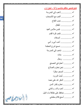 ‫أنا‬ ( ‫مناسب‬ ‫متكلم‬ ‫ضمير‬ ‫ضع‬–: ) ‫نحن‬-
‫المدرسة‬ ‫إلي‬ ‫..................أذهب‬
‫األصحاب‬ ‫مع‬ ‫ألعب‬ .................
‫التفاح‬ ‫نحب‬ .................
‫أطفال‬ ..................
‫العيد‬ ‫مالبس‬ ‫نلبس‬ .................
‫القدم‬ ‫كرة‬ ‫نلعب‬ .................
‫أصدقاء‬ ..................
‫أمي‬ ‫و‬ ‫أبي‬ ‫أحب‬ ..................
‫المعلمة‬ ‫شرح‬ ‫نسمع‬ ..................
‫المدرسة‬ ‫إلي‬ ‫نذهب‬ ...............
..‫بنات‬ ............
‫رجال‬ ..............
‫في‬ ‫أعمل‬ .............‫المصنع‬
.‫اع‬ّ‫ن‬‫الص‬ ‫نحترم‬ ‫نحن‬ ............
‫ًا‬‫ر‬‫مبك‬ ‫أصحو‬ .............
‫الور‬ ُ‫ب‬‫ح‬ُ‫ن‬ ..............‫و‬‫د‬
‫هللا‬ ‫أشكر‬ .............‫نعم‬ ‫على‬‫ه‬
‫نحت‬ ..............‫السن‬ ‫كبار‬ ‫رم‬
‫وال‬ ‫أحب‬ .............‫و‬ ‫د‬‫والدتي‬
‫ع‬ ‫نحافظ‬ ............‫النيل‬ ‫ماء‬ ‫نظافة‬ ‫لى‬
‫كال‬ ‫أسمع‬ ............‫معلم‬ ‫م‬‫ت‬‫ي‬
 