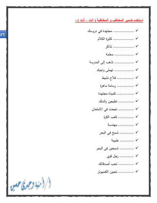 ‫ا‬‫أنت‬ ( ‫المخاطبة‬ ‫و‬ ‫المخاطب‬ ‫ضمير‬ ‫ستخدم‬–) ‫أنت‬:
‫م‬ ................‫دروسك‬ ‫في‬ ‫جتهدة‬
‫الكالم‬ ‫ة‬‫ر‬‫كثي‬ ................
‫تذاكر‬ ................
‫معلمة‬ ...............
.....‫المدرسة‬ ‫إلى‬ ‫تذهب‬ ..........
‫اجبك‬‫و‬ ‫تهملى‬ ...............
‫نشيط‬ ‫فالح‬ .............
‫ة‬‫ر‬‫ماه‬ ‫رسامة‬ .............
‫مجتهدة‬ ‫تلميذة‬ .............
‫تطيعين‬ ............‫الدتك‬‫و‬
‫االمتحان‬ ‫في‬ ‫نجحت‬ ............
‫ة‬‫ر‬‫الك‬ ‫تلعب‬ ............
.......‫مهندسة‬ .....
...........‫الب‬ ‫في‬ ‫تسبح‬‫حر‬
‫طبيبة‬ ...........
‫البحر‬ ‫في‬ ‫تسبحين‬ ...........
‫قوي‬ ‫رجل‬ ...........
‫أصدقائك‬ ‫تحب‬ ............
............‫الكمبيوتر‬ ‫تحبين‬
 