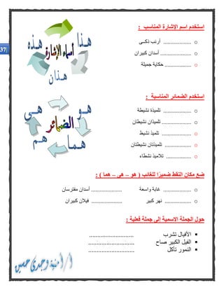 : ‫المناسب‬ ‫اإلشارة‬ ‫اسم‬ ‫استخدم‬
o‫ذكــى‬ ‫أرنب‬ ...................
o‫كبيران‬ ‫أسدان‬ .....................
o‫جميلة‬ ‫حكاية‬ ..................
: ‫المناسبة‬ ‫الضمائر‬ ‫استخدم‬
o......‫نشيطة‬ ‫تلميذة‬ .............
o‫نشيطان‬ ‫تلميذان‬ ....................
o....................‫نشيط‬ ‫تلميذ‬
o‫نشيطتان‬ ‫تلميذتان‬ ..................
o‫نشطاء‬ ‫تالميذ‬ .................
‫هو‬ ( ‫للغائب‬ ‫ا‬ًّ‫ر‬‫ضمي‬ ‫النقط‬ ‫مكان‬ ‫ضع‬–‫هى‬–: ) ‫هما‬
o...................‫مفترسان‬ ‫أسدان‬ ..................... ‫واسعة‬ ‫غابة‬
o‫كبيران‬ ‫فيالن‬ ..................... ‫كبير‬ ‫نهر‬ ..................
: ‫فعلية‬ ‫جملة‬ ‫إلى‬ ‫االسمية‬ ‫الجملة‬ ‫حول‬
........................... ‫تشرب‬ ‫األفيال‬
‫صاح‬ ‫الكبير‬ ‫الفيل‬............................
............................ ‫تأكل‬ ‫النمور‬
.
.
.
.
.
.
 