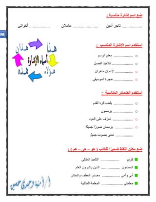: ‫ا‬ًّ‫مناسبـ‬ ‫إشارة‬ ‫اسم‬ ‫ضع‬
‫أخ‬ .................. ‫عامالن‬ ...................... ‫أمين‬ ‫تاجر‬ ..................‫واتى‬
: ‫المناسب‬ ‫اإلشارة‬ ‫اسم‬ ‫استخدم‬
o‫الرسم‬ ‫معلم‬ ...................
o‫الفصل‬ ‫تالميذ‬ .....................
o..................‫ماهران‬ ‫العبان‬
o‫الموسيقى‬ ‫حجرة‬ ...................
: ‫المناسبة‬ ‫الضمائر‬ ‫استخدم‬
o‫ا‬ ‫كرة‬ ‫يلعب‬ ...................‫لقدم‬
o‫يرسمون‬ ....................
o....................‫العود‬ ‫على‬ ‫تعزف‬
o‫جميلة‬ ‫ًا‬‫ر‬‫صو‬ ‫يرسمان‬ ..................
‫جميل‬ ‫بصوت‬ ‫نغنى‬ .................
‫هو‬ ( ‫للغائب‬ ‫ا‬ًّ‫ر‬‫ضمي‬ ‫النقط‬ ‫مكان‬ ‫ضع‬–‫هى‬–: ) ‫هم‬
‫المثالى‬ ‫التلميذ‬ .................. ‫كريم‬
‫العلم‬ ‫ينشرون‬ ‫الذين‬ .................. ‫المعلمون‬
‫والحنان‬ ‫العطف‬ ‫مصدر‬ .................. ‫وأمى‬ ‫أبى‬
‫المثالية‬ ‫المعلمة‬ ..................... ‫معلمتى‬
.
.
.
.
 