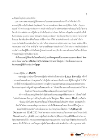 3 
2. 
2.1 ความหมายของระบบปฏิบัติการจากองค์ ประกอบระบบคอมพิวเตอร์ข้างต้นก็จะเห็นได้ว่า 
ระบบปฏิบัติการถือเป็นส่วนสำคัญ 
ในการควบคุม ดูแลการดำเนินการต่างๆ ของระบบคอมพิวเตอร์ ประสานการทำงานระหว่างทรัพยากรต่างๆ 
วร์ด้วย 
การตอบสนองต่อผู้ใช้งาน ทำให้ผู้ใช้งานสามารถโต้ตอบกับคอมพิวเตอร์ได้อย่างสะดวก และเป็นไปอย่างมี 
ตัวระบบปฏิบัติการเป็นผู้จัดการแทน 
คอมพิวเตอร์ จัดหา 
(Resource) 
ต้องการของผู้ใช้ให้เกิดประโยชน์สูงสุด 
2.2 ระบบปฏิบัติการ LINUX 
ระบบปฏิบัติการลินุกซ์ Linus Torvalds 
โปรแกรมประยุกต์บ สะดวกรวดเร็วและประหยัดค่าใช้มาก 
ไม่ค่อยมี แต่อาจจะ Trojan, Worms และ Hacker เป็นต้น 
เลือกใช้ให้เหมาะและตรงวัตถุประสงค์ของการนำไปใช้ เช่นของฟรีเหมาะกับการใช้เรียนรู้อบรม 
ORACLE 
Database และ IBM DB2 วิจัยพัฒนาทดลองและทดสอบระบบโปรแกรมประยุกต์ก่อนจะนำไป 
นุกซ์ไปใช้งานจริงกับระบบ 
 