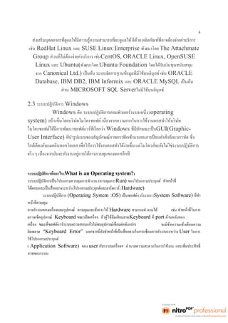 4 
เช่น RedHat Linux และ SUSE Linux Enterprise พัฒนาโดย The Attachmate 
Group CentOS, ORACLE Linux, OpenSUSE 
Linux และ Ubuntu(พัฒนาโดย Ubuntu Foundation โดยได้รับเงินทุนสนับสนุน 
จาก Canonical Ltd.) ORACLE 
Database, IBM DB2, IBM Informix และ ORACLE MySQL เป็นต้น 
ส่วน MICROSOFT SQL Serverไม่มีใช้บนลินุกซ์ 
2.3 ระบบปฏิบัติการ Windows 
Windows คือ (operating 
system) 
Windows GUI(Graphic- 
User Interface) 
ระบบปฏิบัติการคืออะไร (What is an Operating system?) 
ระบบปฏิบัติการเป็นโปรแกรมควบคุมการทำงาน (ควบคุมการRun) ของโปรแกรมประยุกต์ 
(Hardware) 
ระบบปฏิบัติการ (Operating System :OS) เป็นซอฟต์แวร์ระบบ (System Software) 
Hardware สามารถทำงานได้ เช่น 
ตรวจเช็คอุปกรณ์ Keyboard ถ้าผู้ใช้ลืมเสียบสายKeyboard port ด้านหลังของ 
จะมีข้อความแจ้งเตือนความ 
ผิดพลาด “Keyboard Error” User ในการ 
ใช้โปรแกรมประยุกต์ 
( Application Software) ของ user อำนวยความสะดวกในการใช้งาน 
ภาพของระบบ 
 