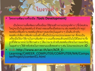 •โครงงานพัฒนาเครื่องมือ (Tools Development) เป็นโครงงานเพื่อพัฒนาเครื่องมือมาใช้ช่วยสร้างงานประยุกต์ต่าง ๆ ซึ่งโดยส่วน ใหญ่จะเป็นในรูปซอฟต์แวร์ ตัวอย่างของเครื่องมือช่วยงาน เช่น ซอฟต์แวร์วาดรูป ซอฟต์แวร์พิมพ์งาน ซอฟต์แวร์ช่วยการมองวัตถุในมุมต่าง ๆ เป็นต้น สาหรับ ซอฟต์แวร์เพื่อการพิมพ์งานนั้นสร้างขึ้นเป็นโปรแกรมประมวลผลภาษา ซึ่งจะเป็น เครื่องมือให้เราใช้งานในงานพิมพ์ต่าง ๆ บนเครื่องคอมพิวเตอร์เป็นไปได้โดยง่าย ซึ่ง รูปที่ได้สามารถนาไปใช้งานต่าง ๆ ได้มากมาย สาหรับซอฟต์แวร์ช่วยในการมองวัตถุ ในมุมต่าง ๆ ใช้สาหรับช่วยในการออกแบบสิ่งของต่าง ๆ เช่น โปรแกรมประเภท 3D •อ้างอิง http://www.acr.ac.th/acr/ACR_E- Learning/CAREER_COMPUTER/COMPUTER/M4/ComputerProject/content1.html  