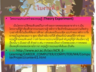 • โครงงานประเภทจาลองทฤษฎี (Theory Experiment) เป็นโครงงานใช้คอมพิวเตอร์ในการจาลองการทดลองของสาขาต่าง ๆ เป็น โครงงานที่ผู้ทาต้องศึกษารวบรวมความรู้ หลักการ ข้อเท็จจริงและแนวความคิดต่าง ๆ อย่างลึกซึ้งในเรื่องที่ต้องการศึกษา แล้วเสนอเป็นแนวคิด แบบจาลอง หลักการ ซึ่ง อาจอยู่ในรูปของสมการ สูตร หรือคาอธิบายก็ได้ พร้อมทั้งนาเสนอวิธีการจาลอง ทฤษฎีด้วยคอมพิวเตอร์ การทาโครงงานประเภทนี้มีจุดสาคัญอยู่ที่ผู้ทาต้องมีความรู้ เรื่องนั้น ๆ เป็นอย่างดี ตัวอย่าง เช่น การทดลองเรื่องการไหลของเหลว การทดลอง เรื่องพฤติกรรมของปลาอโรวาน่า ทฤษฎีการแบ่งแยกดีเอ็นเอ เป็นต้น •อ้างอิง http://www.acr.ac.th/acr/ACR_E- Learning/CAREER_COMPUTER/COMPUTER/M4/ComputerProject/content1.html  