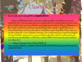 •โครงงานประเภทการประยุกต์ใช้งาน(Application) เป็นโครงงานที่ใช้คอมพิวเตอร์ในการสร้างผลงานเพื่อประยุกต์ใช้งานจริงในชีวิตประจาวัน เช่น ซอฟต์แวร์สาหรับการออกแบบและตกแต่งอาคาร ซอฟต์แวร์สาหรับการผสมสี ซอฟต์แวร์สาหรับการระบุ คนร้าย เป็นต้น โครงงานงานประเภทนี้จะมีการประดิษฐ์ฮาร์ดแวร์ ซอฟต์แวร์ หรืออุปกรณ์ใช้สอยต่าง ๆ ซึ่งอาจจะสร้างใหม่หรือปรับปรุงดัดแปลงของเดิมที่มีอยู่แล้วให้มี ประสิทธิภาพสูงขึ้นก็ได้ โครงงาน ลักษณะนี้จะต้องศึกษาและวิเคราะห์ความต้องการของผู้ใช้ก่อน แล้วนาข้อมูลที่ได้มาใช้ในการออกแบบ และพัฒนาสิ่งของนั้น ๆ ต่อจากนั้นต้องมีการทดสอบการทางานหรือทดสอบคุณภาพของสิ่งประดิษฐ์แล้ว ปรับปรุงแก้ไขให้มีความสมบูรณ์ โครงงานประเภทนี้นักเรียนต้องใช้ความรู้เกี่ยวกับเครื่องคอมพิวเตอร์ ภาษาโปรแกรม และเครื่องมือต่าง ๆ ที่เกี่ยวข้อง รวมทั้งอาจใช้วิธีทางวิศวกรรมฮาร์ดแวร์และซอฟต์แวร์ ในการพัฒนาด้วย 
•อ้างอิง http://www.acr.ac.th/acr/ACR_E- Learning/CAREER_COMPUTER/COMPUTER/M4/ComputerProject/content1.html  