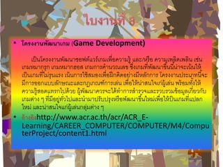 •โครงงานพัฒนาเกม (Game Development) เป็นโครงงานพัฒนาซอฟต์แวร์เกมเพื่อความรู้ และ/หรือ ความเพลิดเพลิน เช่น เกมหมากรุก เกมหมากฮอส เกมการคานวณเลข ซึ่งเกมที่พัฒนาขึ้นนี้น่าจะเน้นให้ เป็นเกมที่ไม่รุนแรง เน้นการใช้สมองเพื่อฝึกคิดอย่างมีหลักการ โครงงานประเภทนี้จะ มีการออกแบบลักษณะและกฎเกณฑ์การเล่น เพื่อให้น่าสนใจเก่ผู้เล่น พร้อมทั้งให้ ความรู้สอดแทรกไปด้วย ผู้พัฒนาควรจะได้ทาการสารวจและรวบรวมข้อมูลเกี่ยวกับ เกมต่าง ๆ ที่มีอยู่ทั่วไปและนามาปรับปรุงหรือพัฒนาขึ้นใหม่เพื่อให้ป็นเกมที่แปลก ใหม่ และน่าสนใจแก่ผู้เล่นกลุ่มต่าง ๆ •อ้างอิงhttp://www.acr.ac.th/acr/ACR_E- Learning/CAREER_COMPUTER/COMPUTER/M4/ComputerProject/content1.html  